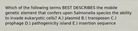 Which of the following terms BEST DESCRIBES the mobile genetic element that confers upon Salmonella species the ability to invade eukaryotic cells? A.) plasmid B.) transposon C.) prophage D.) pathogenicity island E.) insertion sequence