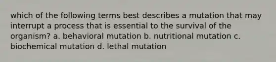 which of the following terms best describes a mutation that may interrupt a process that is essential to the survival of the organism? a. behavioral mutation b. nutritional mutation c. biochemical mutation d. lethal mutation