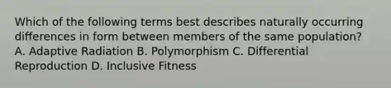 Which of the following terms best describes naturally occurring differences in form between members of the same population? A. Adaptive Radiation B. Polymorphism C. Differential Reproduction D. Inclusive Fitness