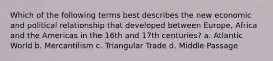 Which of the following terms best describes the new economic and political relationship that developed between Europe, Africa and the Americas in the 16th and 17th centuries? a. Atlantic World b. Mercantilism c. Triangular Trade d. Middle Passage