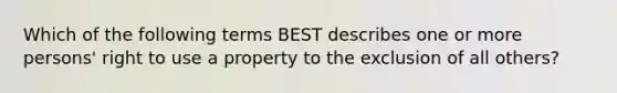 Which of the following terms BEST describes one or more persons' right to use a property to the exclusion of all others?