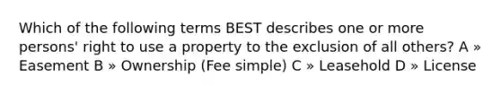 Which of the following terms BEST describes one or more persons' right to use a property to the exclusion of all others? A » Easement B » Ownership (Fee simple) C » Leasehold D » License