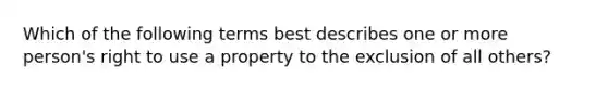 Which of the following terms best describes one or more person's right to use a property to the exclusion of all others?