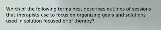 Which of the following terms best describes outlines of sessions that therapists use to focus on organizing goals and solutions used in solution focused brief therapy?