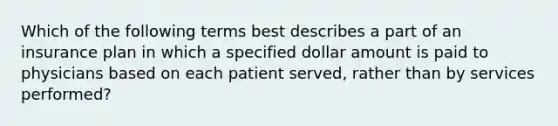 Which of the following terms best describes a part of an insurance plan in which a specified dollar amount is paid to physicians based on each patient served, rather than by services performed?