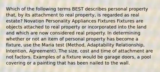 Which of the following terms BEST describes personal property that, by its attachment to real property, is regarded as real estate? Novation Personality Appliances Fixtures Fixtures are objects attached to real property or incorporated into the land and which are now considered real property. In determining whether or not an item of personal property has become a fixture, use the Maria test (Method, Adaptability Relationship, Intention, Agreement). The size, cost and time of attachment are not factors. Examples of a fixture would be garage doors, a pool covering or a painting that has been nailed to the wall.