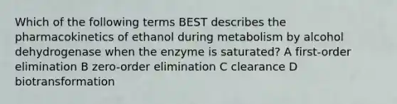 Which of the following terms BEST describes the pharmacokinetics of ethanol during metabolism by alcohol dehydrogenase when the enzyme is saturated? A first-order elimination B zero-order elimination C clearance D biotransformation