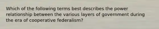 Which of the following terms best describes the power relationship between the various layers of government during the era of cooperative federalism?