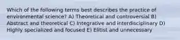 Which of the following terms best describes the practice of environmental science? A) Theoretical and controversial B) Abstract and theoretical C) Integrative and interdisciplinary D) Highly specialized and focused E) Elitist and unnecessary