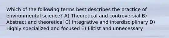 Which of the following terms best describes the practice of environmental science? A) Theoretical and controversial B) Abstract and theoretical C) Integrative and interdisciplinary D) Highly specialized and focused E) Elitist and unnecessary