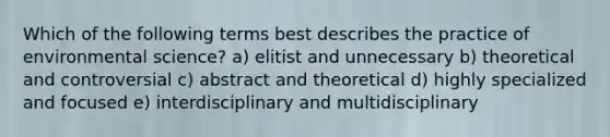 Which of the following terms best describes the practice of environmental science? a) elitist and unnecessary b) theoretical and controversial c) abstract and theoretical d) highly specialized and focused e) interdisciplinary and multidisciplinary