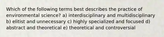 Which of the following terms best describes the practice of environmental science? a) interdisciplinary and multidisciplinary b) elitist and unnecessary c) highly specialized and focused d) abstract and theoretical e) theoretical and controversial