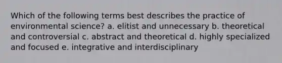 Which of the following terms best describes the practice of environmental science? a. elitist and unnecessary b. theoretical and controversial c. abstract and theoretical d. highly specialized and focused e. integrative and interdisciplinary