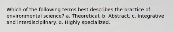 Which of the following terms best describes the practice of environmental science? a. Theoretical. b. Abstract. c. Integrative and interdisciplinary. d. Highly specialized.