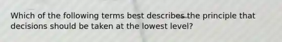 Which of the following terms best describes the principle that decisions should be taken at the lowest level?