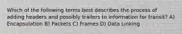 Which of the following terms best describes the process of adding headers and possibly trailers to information for transit? A) Encapsulation B) Packets C) Frames D) Data Linking