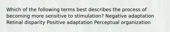 Which of the following terms best describes the process of becoming more sensitive to stimulation? Negative adaptation Retinal disparity Positive adaptation Perceptual organization