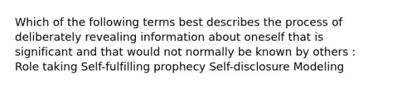 Which of the following terms best describes the process of deliberately revealing information about oneself that is significant and that would not normally be known by others : Role taking Self-fulfilling prophecy Self-disclosure Modeling