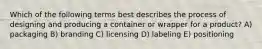 Which of the following terms best describes the process of designing and producing a container or wrapper for a product? A) packaging B) branding C) licensing D) labeling E) positioning