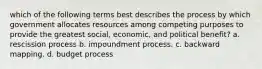 which of the following terms best describes the process by which government allocates resources among competing purposes to provide the greatest social, economic, and political benefit? a. rescission process b. impoundment process. c. backward mapping. d. budget process