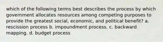 which of the following terms best describes the process by which government allocates resources among competing purposes to provide the greatest social, economic, and political benefit? a. rescission process b. impoundment process. c. backward mapping. d. budget process