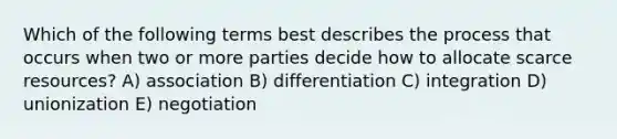 Which of the following terms best describes the process that occurs when two or more parties decide how to allocate scarce resources? A) association B) differentiation C) integration D) unionization E) negotiation