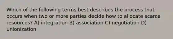 Which of the following terms best describes the process that occurs when two or more parties decide how to allocate scarce resources? A) integration B) association C) negotiation D) unionization