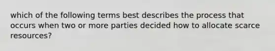 which of the following terms best describes the process that occurs when two or more parties decided how to allocate scarce resources?