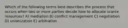 Which of the following terms best describes the process that occurs when two or more parties decide how to allocate scarce resources? A) mediation B) conflict management C) negotiation D) unionization E) arbitration