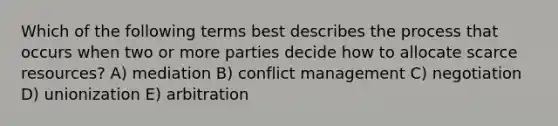 Which of the following terms best describes the process that occurs when two or more parties decide how to allocate scarce resources? A) mediation B) conflict management C) negotiation D) unionization E) arbitration