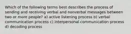 Which of the following terms best describes the process of sending and receiving verbal and nonverbal messages between two or more people? a) active listening process b) verbal communication process c) interpersonal communication process d) decoding process