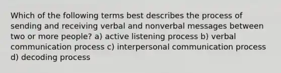 Which of the following terms best describes the process of sending and receiving verbal and nonverbal messages between two or more people? a) active listening process b) verbal communication process c) interpersonal communication process d) decoding process