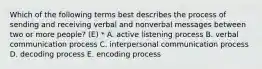 Which of the following terms best describes the process of sending and receiving verbal and nonverbal messages between two or more people? (E) * A. active listening process B. verbal communication process C. interpersonal communication process D. decoding process E. encoding process