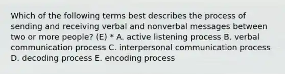 Which of the following terms best describes the process of sending and receiving verbal and nonverbal messages between two or more people? (E) * A. active listening process B. verbal communication process C. interpersonal communication process D. decoding process E. encoding process