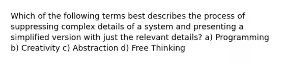 Which of the following terms best describes the process of suppressing complex details of a system and presenting a simplified version with just the relevant details? a) Programming b) Creativity c) Abstraction d) Free Thinking