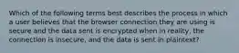 Which of the following terms best describes the process in which a user believes that the browser connection they are using is secure and the data sent is encrypted when in reality, the connection is insecure, and the data is sent in plaintext?