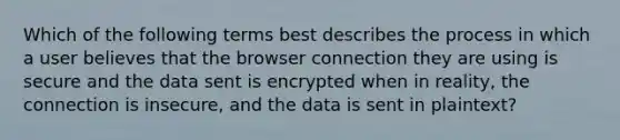 Which of the following terms best describes the process in which a user believes that the browser connection they are using is secure and the data sent is encrypted when in reality, the connection is insecure, and the data is sent in plaintext?