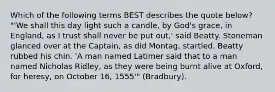 Which of the following terms BEST describes the quote below? "'We shall this day light such a candle, by God's grace, in England, as I trust shall never be put out,' said Beatty. Stoneman glanced over at the Captain, as did Montag, startled. Beatty rubbed his chin. 'A man named Latimer said that to a man named Nicholas Ridley, as they were being burnt alive at Oxford, for heresy, on October 16, 1555'" (Bradbury).