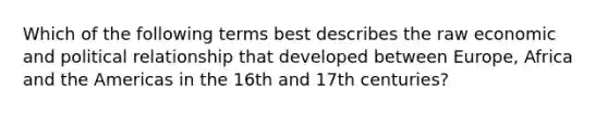 Which of the following terms best describes the raw economic and political relationship that developed between Europe, Africa and the Americas in the 16th and 17th centuries?