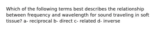 Which of the following terms best describes the relationship between frequency and wavelength for sound traveling in soft tissue? a- reciprocal b- direct c- related d- inverse