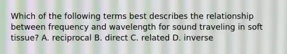 Which of the following terms best describes the relationship between frequency and wavelength for sound traveling in soft tissue? A. reciprocal B. direct C. related D. inverse