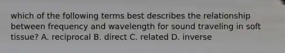 which of the following terms best describes the relationship between frequency and wavelength for sound traveling in soft tissue? A. reciprocal B. direct C. related D. inverse