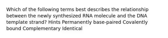 Which of the following terms best describes the relationship between the newly synthesized RNA molecule and the DNA template strand? Hints Permanently base-paired Covalently bound Complementary Identical