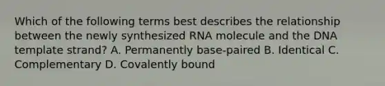 Which of the following terms best describes the relationship between the newly synthesized RNA molecule and the DNA template strand? A. Permanently base-paired B. Identical C. Complementary D. Covalently bound