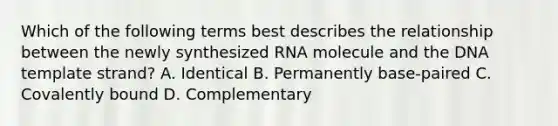 Which of the following terms best describes the relationship between the newly synthesized RNA molecule and the DNA template strand? A. Identical B. Permanently base-paired C. Covalently bound D. Complementary