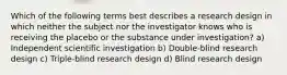 Which of the following terms best describes a research design in which neither the subject nor the investigator knows who is receiving the placebo or the substance under investigation? a) Independent scientific investigation b) Double-blind research design c) Triple-blind research design d) Blind research design