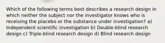 Which of the following terms best describes a research design in which neither the subject nor the investigator knows who is receiving the placebo or the substance under investigation? a) Independent scientific investigation b) Double-blind research design c) Triple-blind research design d) Blind research design