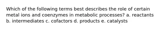 Which of the following terms best describes the role of certain metal ions and coenzymes in metabolic processes? a. reactants b. intermediates c. cofactors d. products e. catalysts