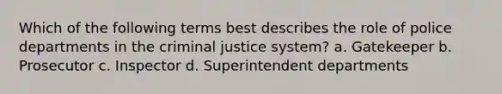 Which of the following terms best describes the role of police departments in the criminal justice system? a. Gatekeeper b. Prosecutor c. Inspector d. Superintendent departments