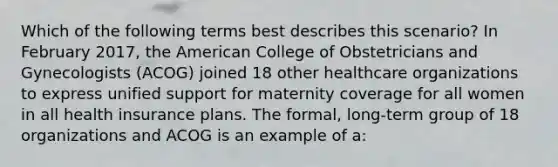 Which of the following terms best describes this scenario? In February 2017, the American College of Obstetricians and Gynecologists (ACOG) joined 18 other healthcare organizations to express unified support for maternity coverage for all women in all health insurance plans. The formal, long-term group of 18 organizations and ACOG is an example of a: